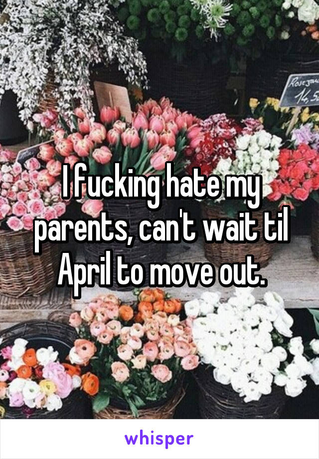 I fucking hate my parents, can't wait til April to move out.