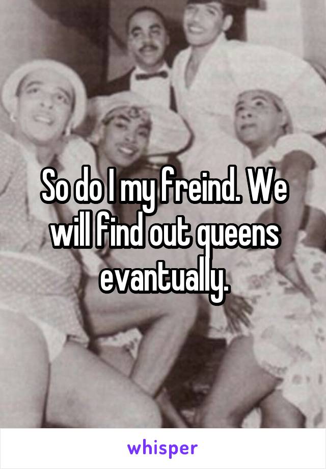 So do I my freind. We will find out queens evantually.