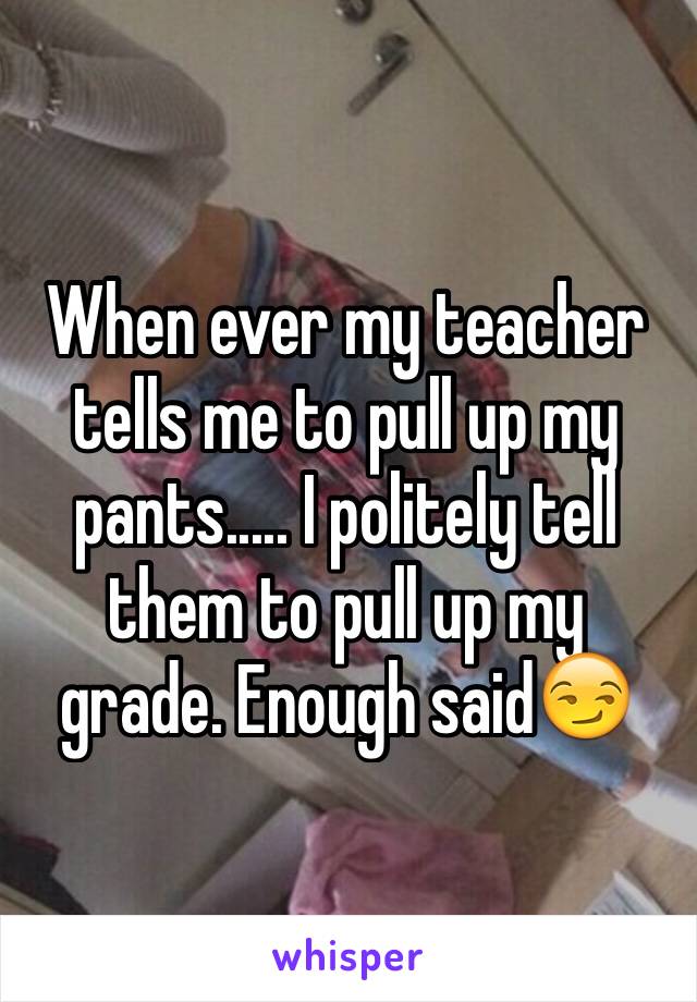 When ever my teacher tells me to pull up my pants..... I politely tell them to pull up my grade. Enough said😏