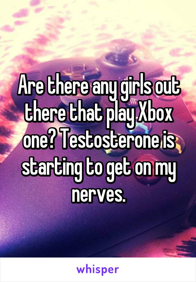 Are there any girls out there that play Xbox one? Testosterone is starting to get on my nerves.