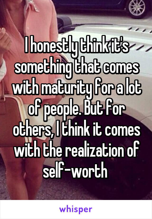 I honestly think it's something that comes with maturity for a lot of people. But for others, I think it comes with the realization of self-worth 