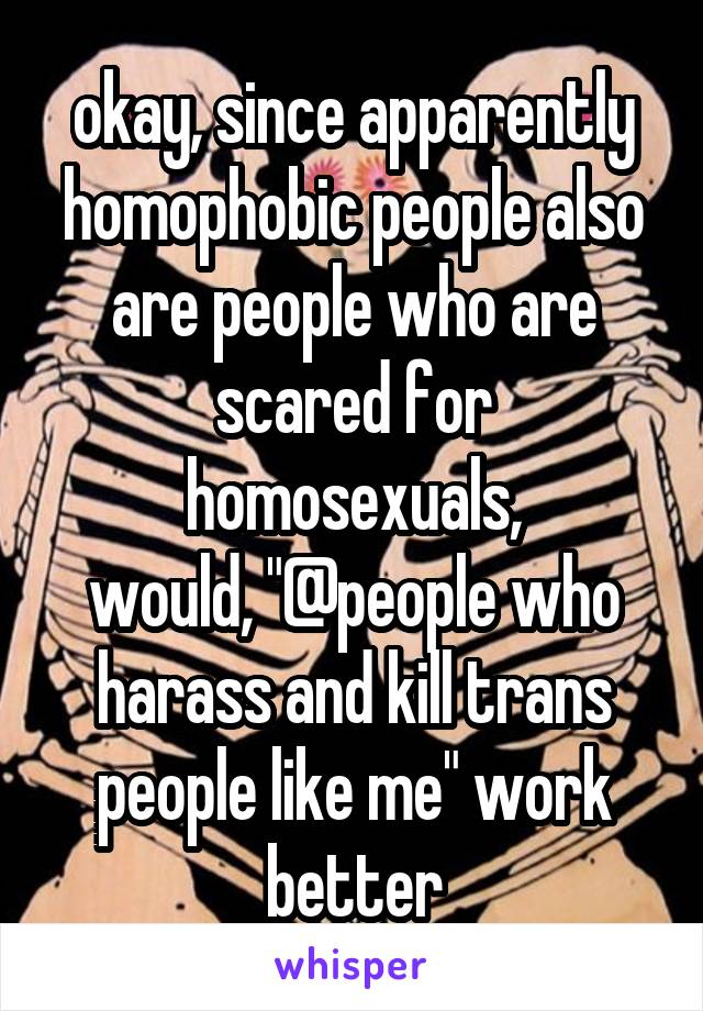 okay, since apparently homophobic people also are people who are scared for homosexuals,
would, "@people who harass and kill trans people like me" work better