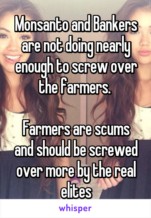 Monsanto and Bankers are not doing nearly enough to screw over the farmers. 

Farmers are scums and should be screwed over more by the real elites