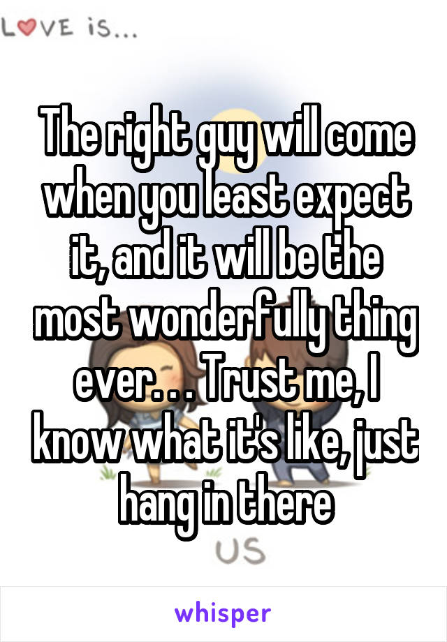 The right guy will come when you least expect it, and it will be the most wonderfully thing ever. . . Trust me, I know what it's like, just hang in there