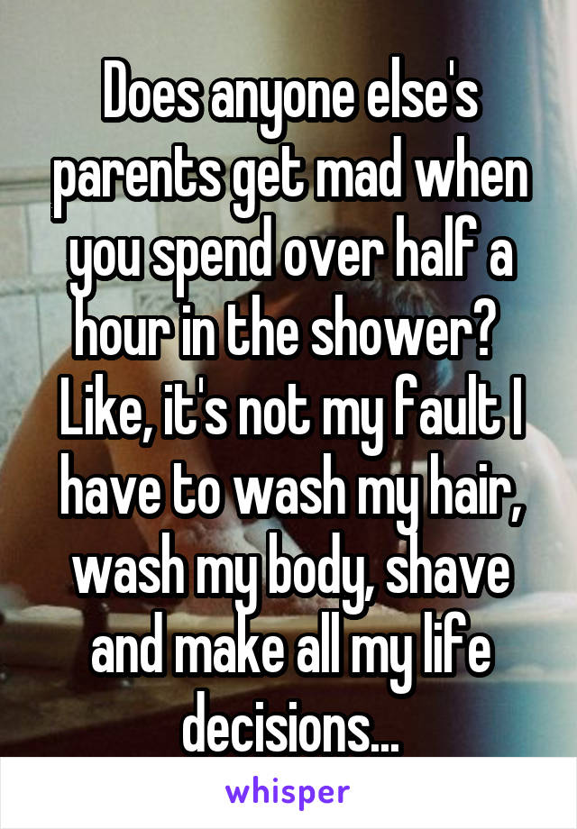 Does anyone else's parents get mad when you spend over half a hour in the shower?  Like, it's not my fault I have to wash my hair, wash my body, shave and make all my life decisions...