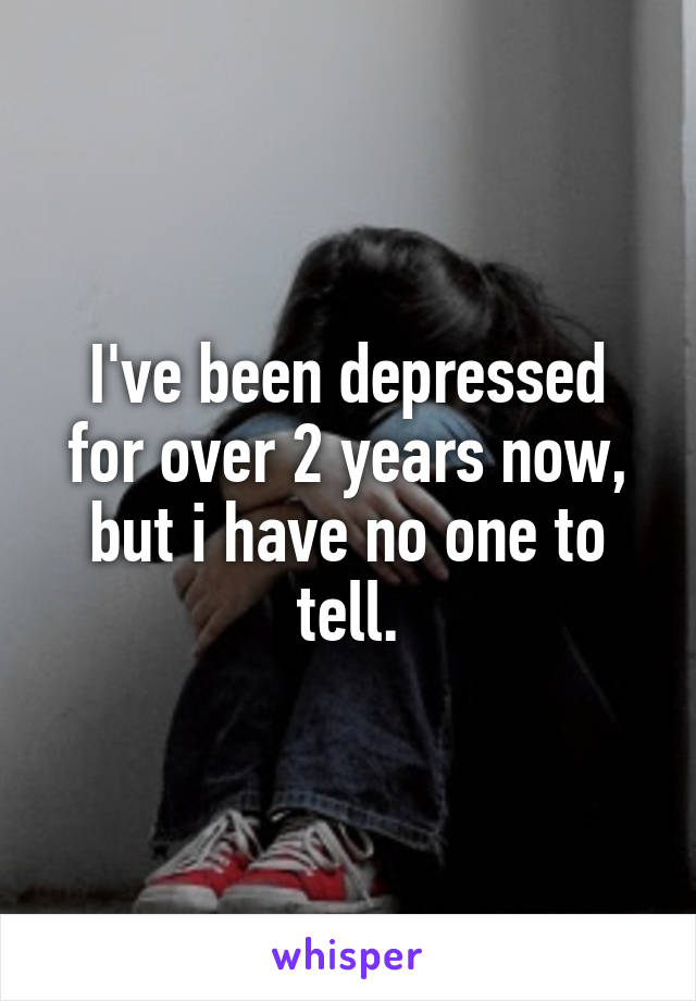 I've been depressed for over 2 years now, but i have no one to tell.