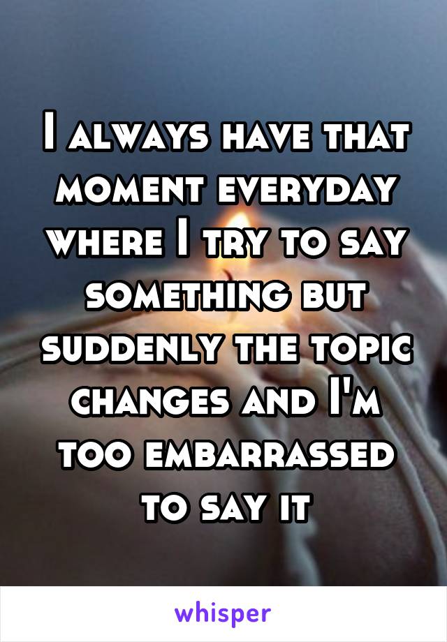 I always have that moment everyday where I try to say something but suddenly the topic changes and I'm too embarrassed to say it