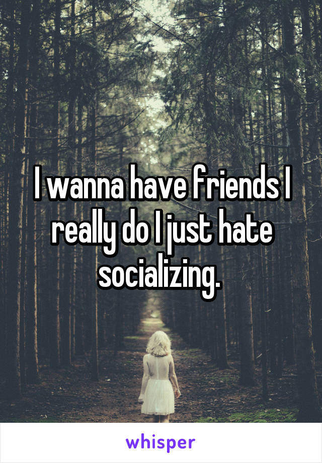 I wanna have friends I really do I just hate socializing. 