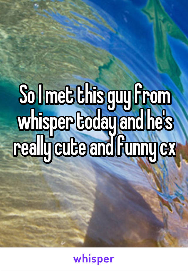 So I met this guy from whisper today and he's really cute and funny cx 