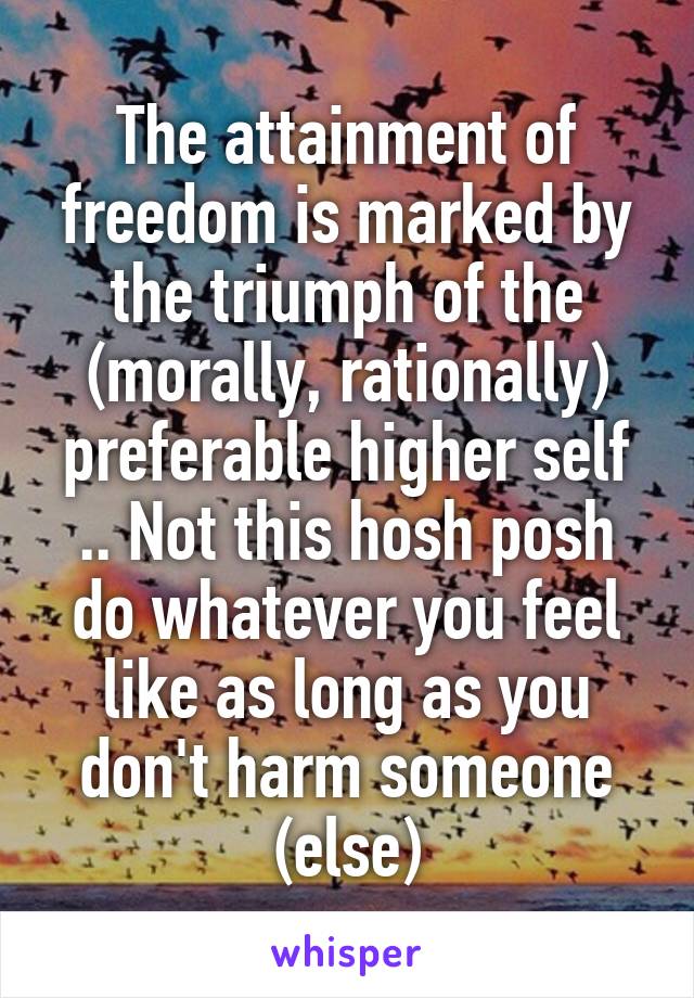 The attainment of freedom is marked by the triumph of the (morally, rationally) preferable higher self .. Not this hosh posh do whatever you feel like as long as you don't harm someone (else)