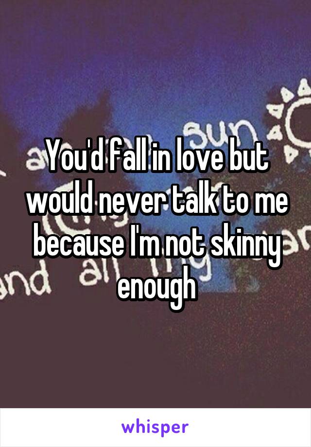 You'd fall in love but would never talk to me because I'm not skinny enough