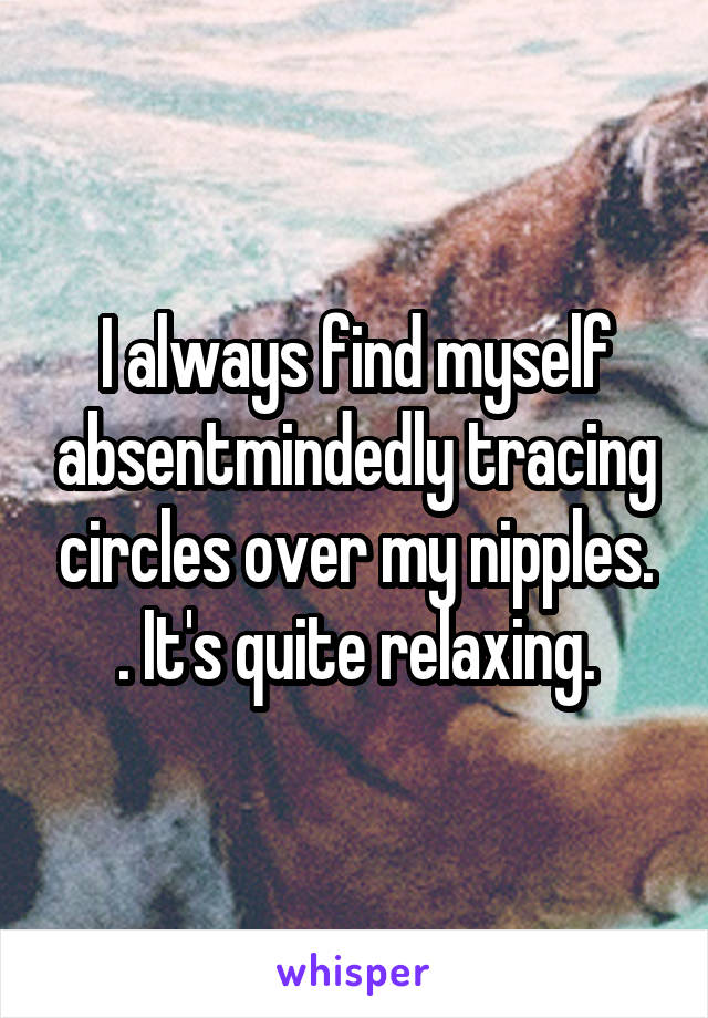 I always find myself absentmindedly tracing circles over my nipples. . It's quite relaxing.