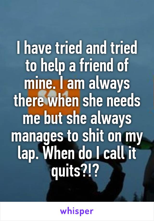 I have tried and tried to help a friend of mine. I am always there when she needs me but she always manages to shit on my lap. When do I call it quits?!? 