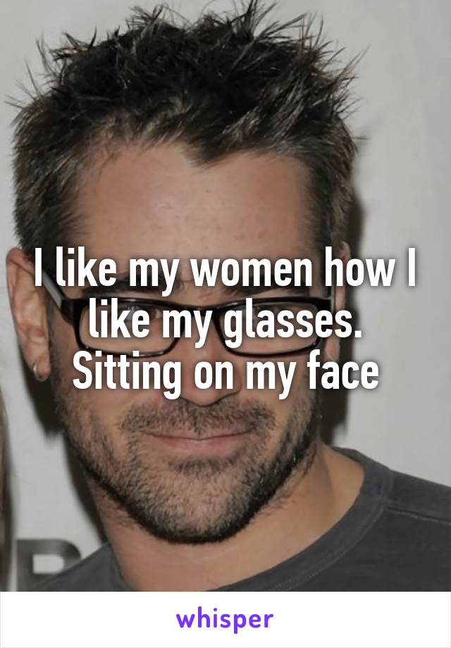 I like my women how I like my glasses. Sitting on my face