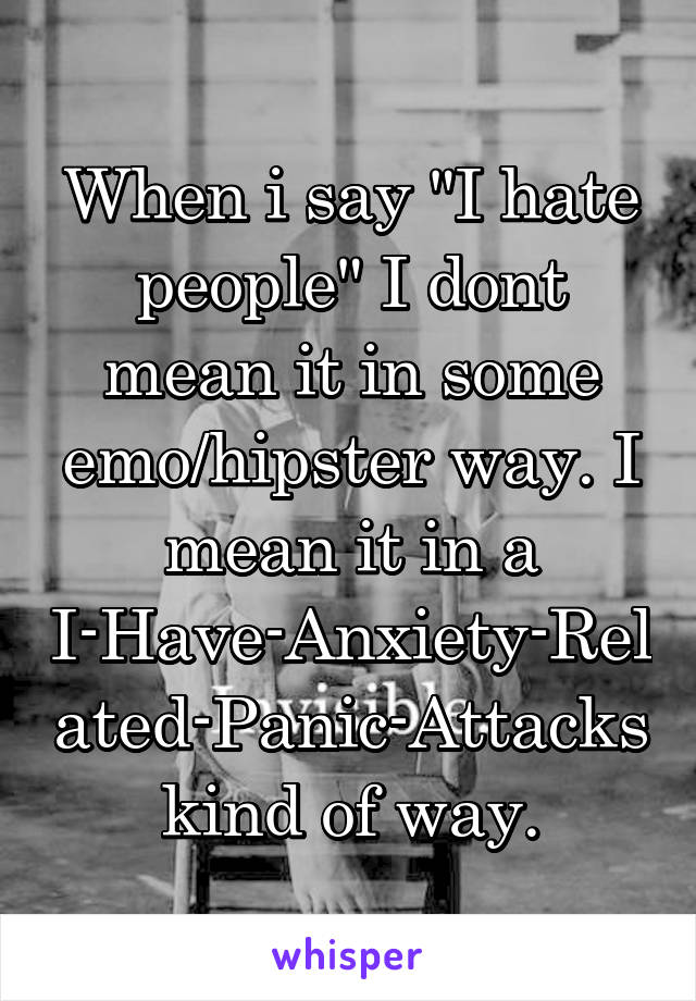 When i say "I hate people" I dont mean it in some emo/hipster way. I mean it in a I-Have-Anxiety-Related-Panic-Attacks kind of way.