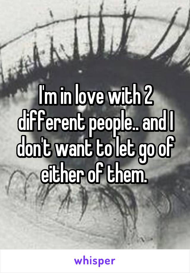 I'm in love with 2 different people.. and I don't want to let go of either of them. 