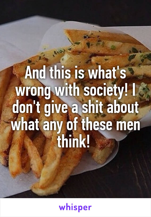 And this is what's wrong with society! I don't give a shit about what any of these men think! 