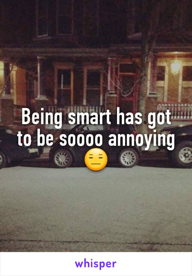 Being smart has got to be soooo annoying 😑