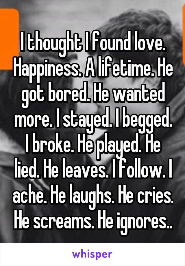 I thought I found love. Happiness. A lifetime. He got bored. He wanted more. I stayed. I begged. I broke. He played. He lied. He leaves. I follow. I ache. He laughs. He cries. He screams. He ignores..