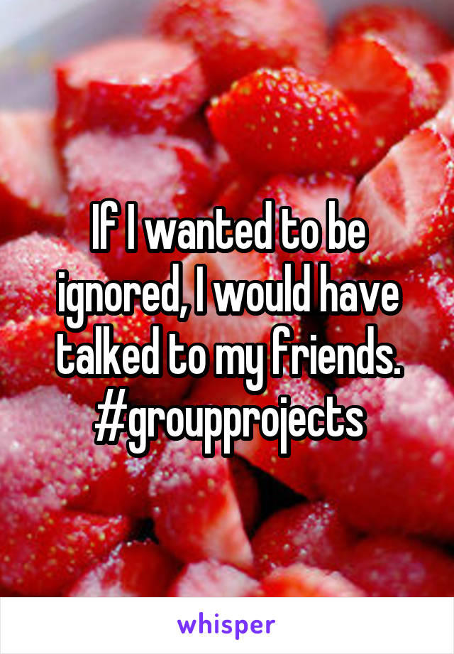 If I wanted to be ignored, I would have talked to my friends. #groupprojects