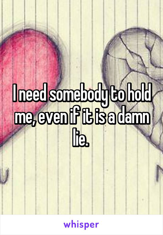 I need somebody to hold me, even if it is a damn lie. 