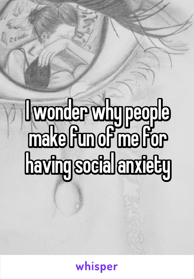 I wonder why people make fun of me for having social anxiety