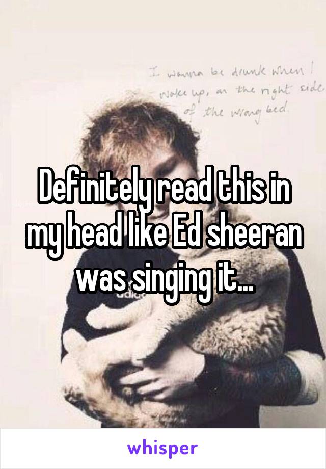 Definitely read this in my head like Ed sheeran was singing it...