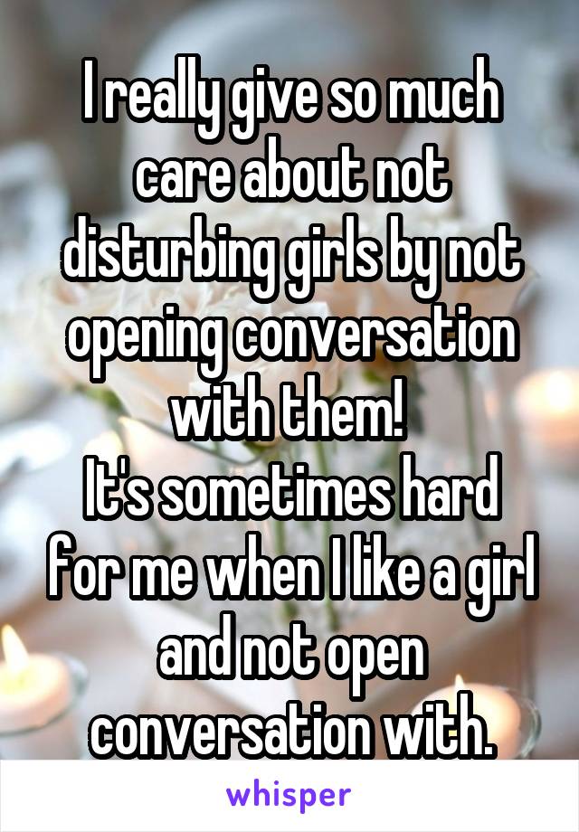 I really give so much care about not disturbing girls by not opening conversation with them! 
It's sometimes hard for me when I like a girl and not open conversation with.