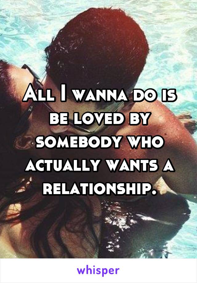 All I wanna do is be loved by somebody who actually wants a relationship.