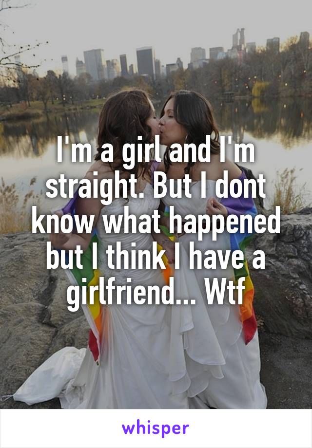 I'm a girl and I'm straight. But I dont know what happened but I think I have a girlfriend... Wtf