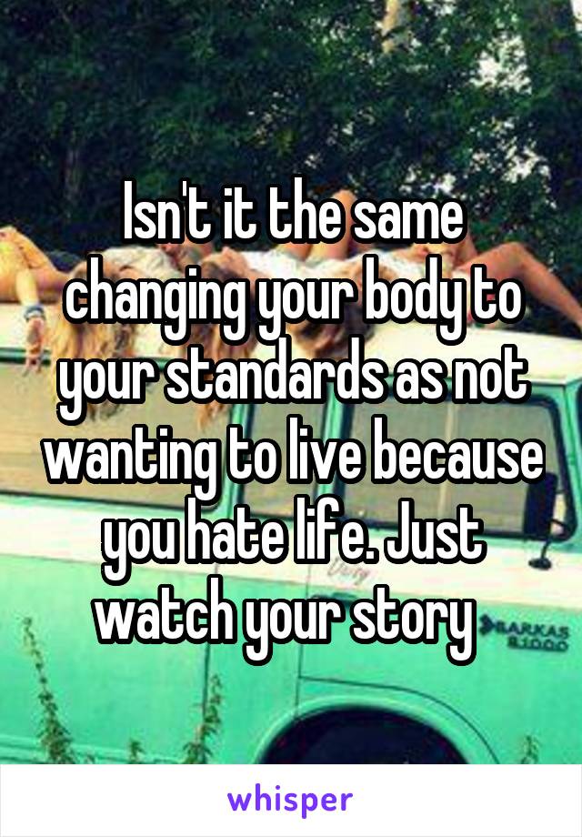 Isn't it the same changing your body to your standards as not wanting to live because you hate life. Just watch your story  