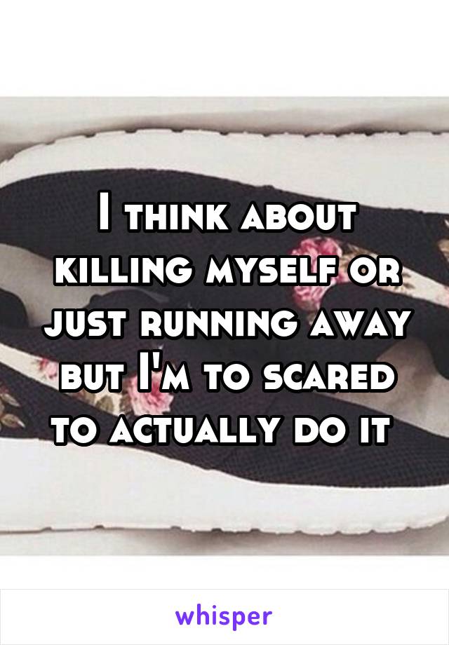 I think about killing myself or just running away but I'm to scared to actually do it 