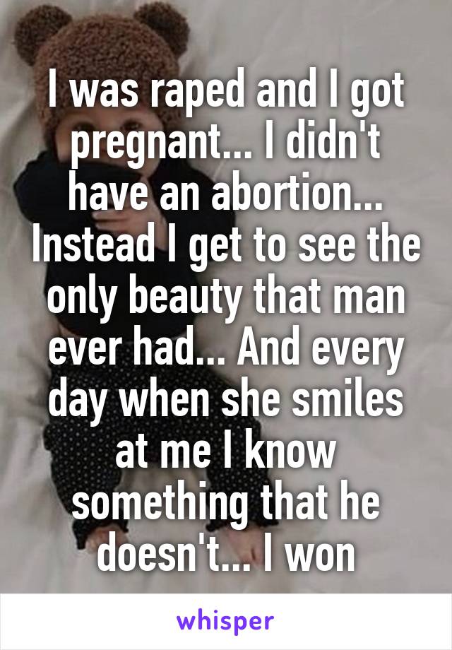 I was raped and I got pregnant... I didn't have an abortion... Instead I get to see the only beauty that man ever had... And every day when she smiles at me I know something that he doesn't... I won