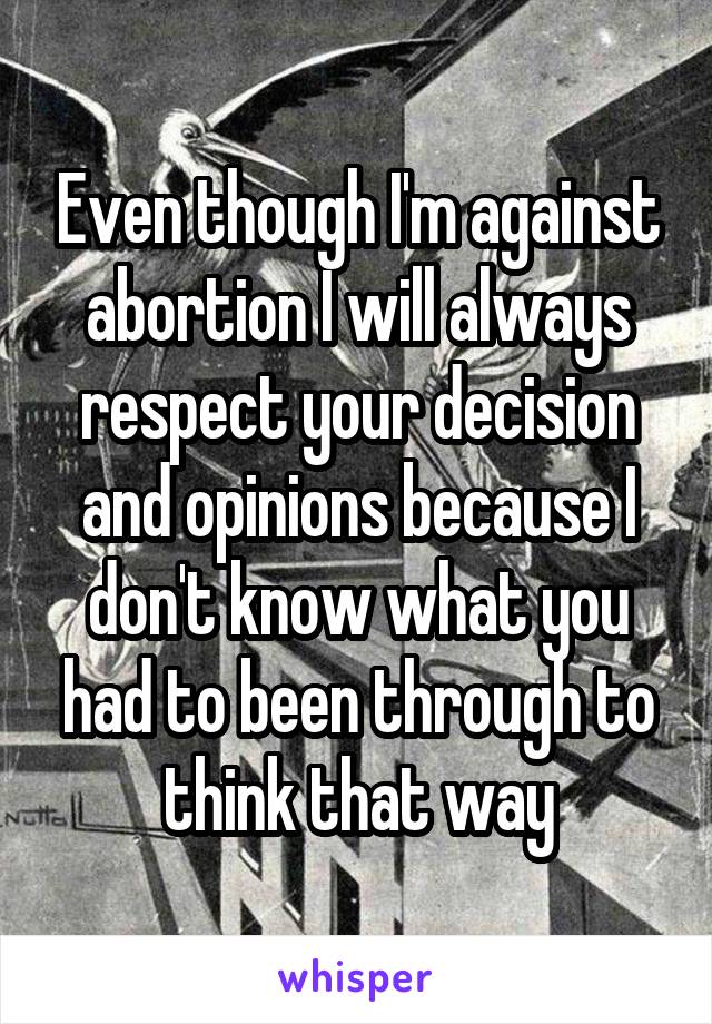 Even though I'm against abortion I will always respect your decision and opinions because I don't know what you had to been through to think that way