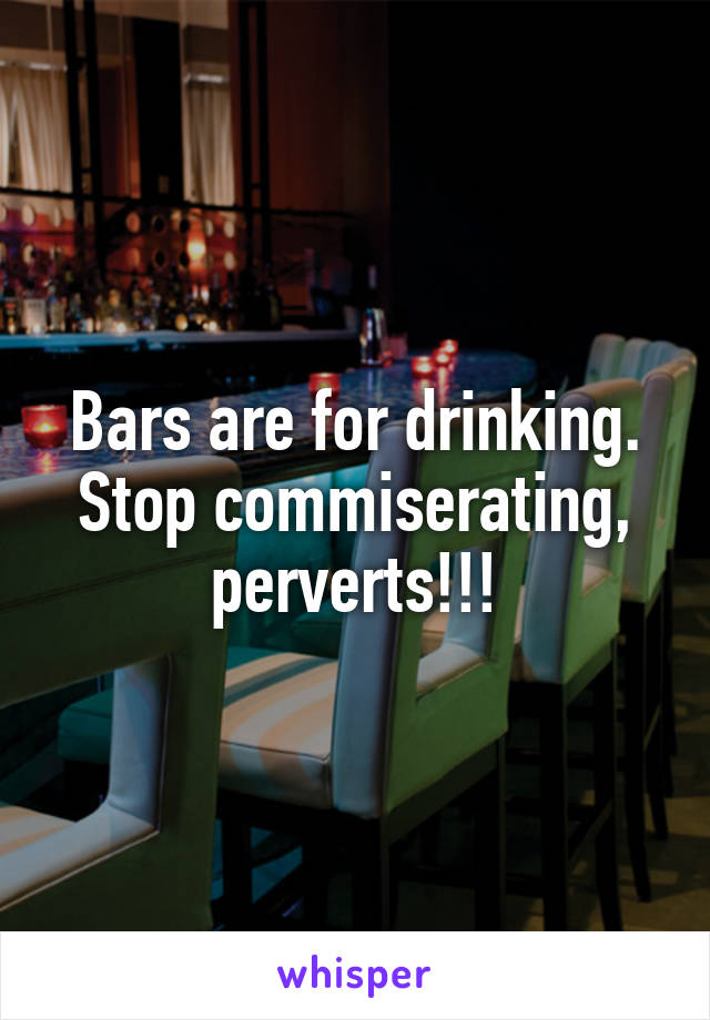Bars are for drinking. Stop commiserating, perverts!!!