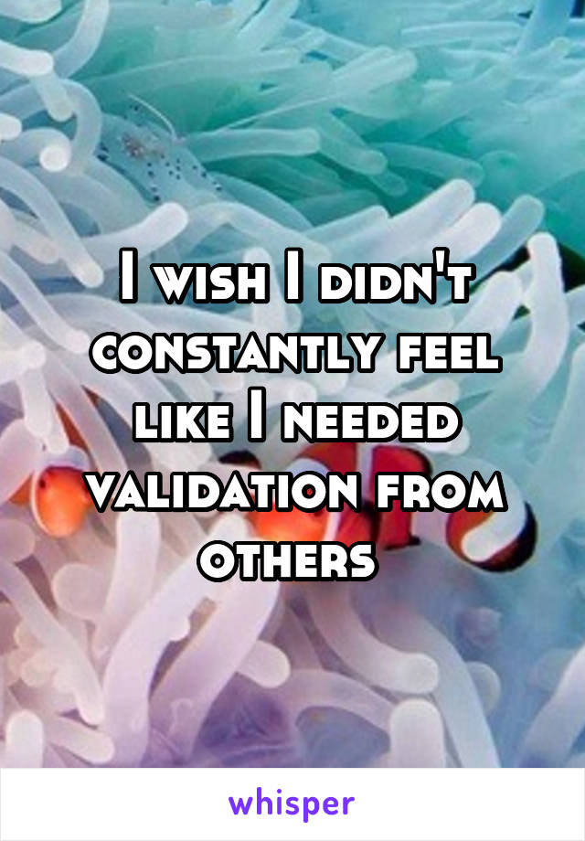 I wish I didn't constantly feel like I needed validation from others 