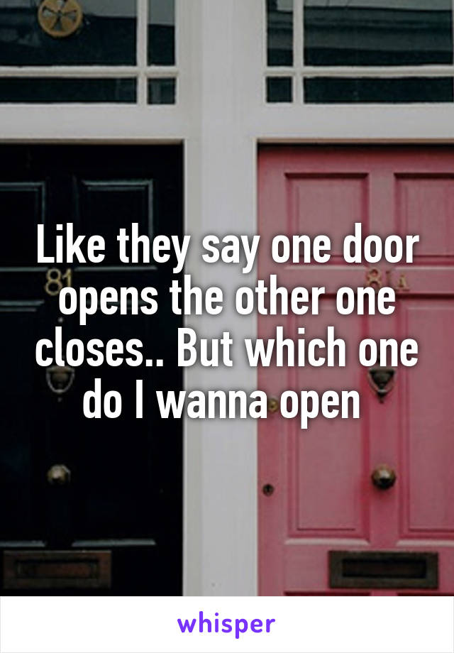 Like they say one door opens the other one closes.. But which one do I wanna open 
