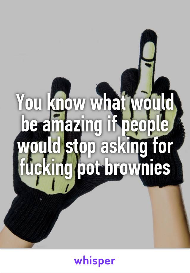 You know what would be amazing if people would stop asking for fucking pot brownies