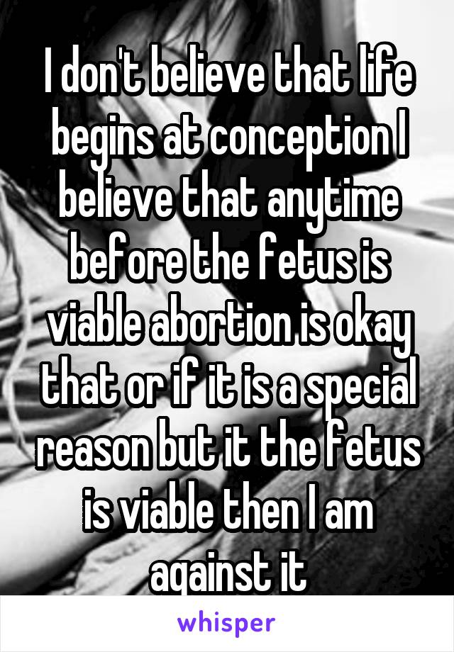 I don't believe that life begins at conception I believe that anytime before the fetus is viable abortion is okay that or if it is a special reason but it the fetus is viable then I am against it