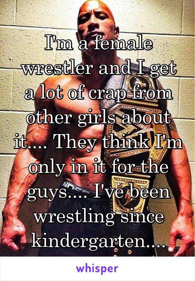 I'm a female wrestler and I get a lot of crap from other girls about it.... They think I'm only in it for the guys.... I've been wrestling since kindergarten....