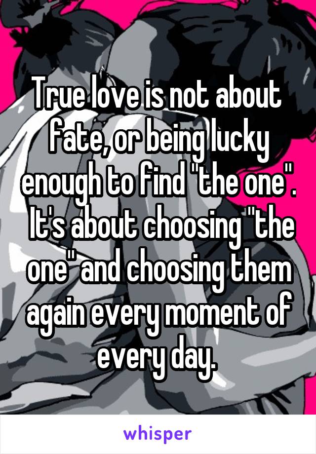 True love is not about  fate, or being lucky enough to find "the one".  It's about choosing "the one" and choosing them again every moment of every day. 