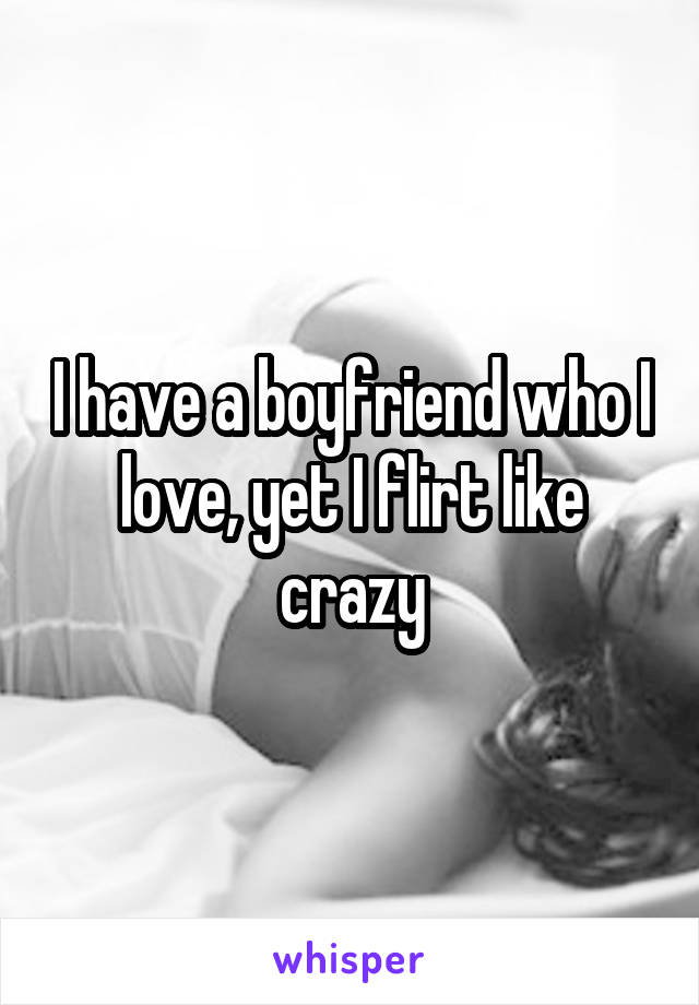 I have a boyfriend who I love, yet I flirt like crazy