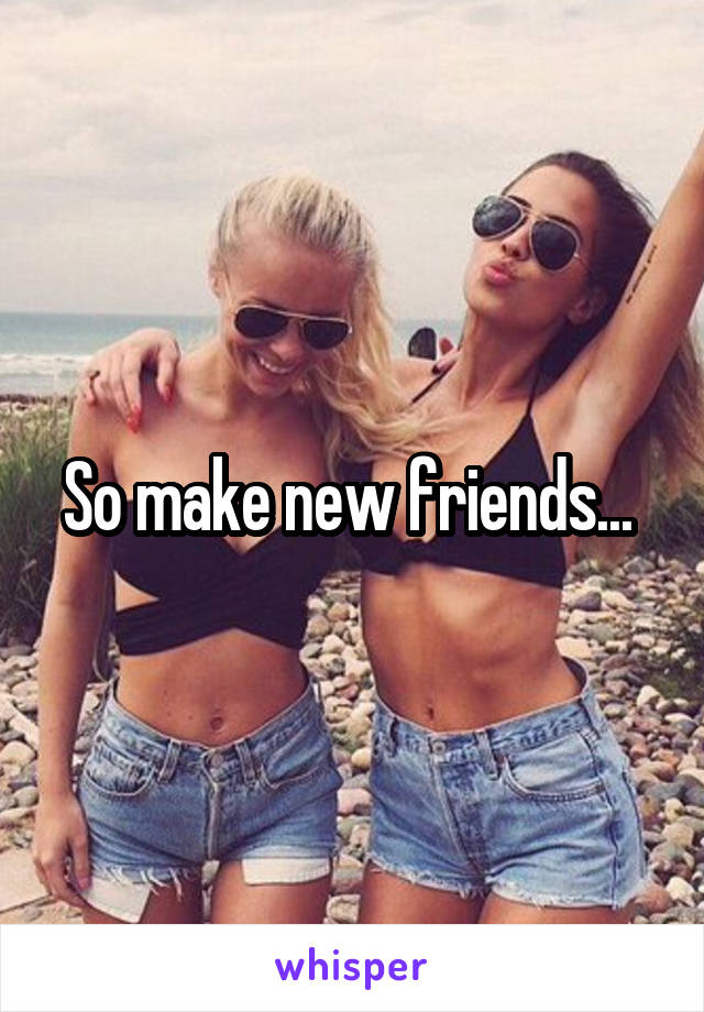 So make new friends... 