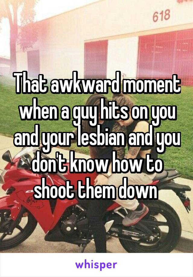 That awkward moment when a guy hits on you and your lesbian and you don't know how to shoot them down 