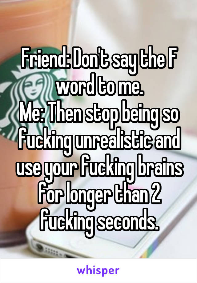 Friend: Don't say the F word to me.
Me: Then stop being so fucking unrealistic and use your fucking brains for longer than 2 fucking seconds.