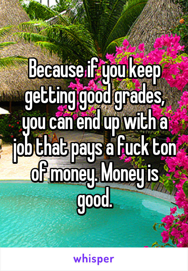 Because if you keep getting good grades, you can end up with a job that pays a fuck ton of money. Money is good.