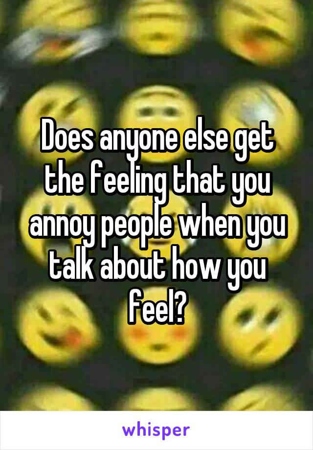 Does anyone else get the feeling that you annoy people when you talk about how you feel?