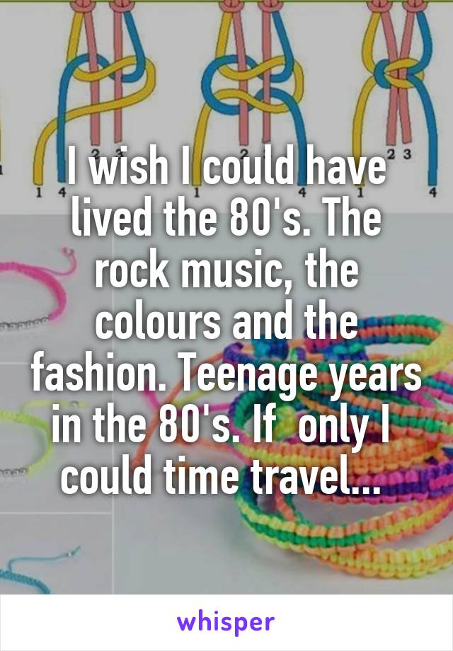 I wish I could have lived the 80's. The rock music, the colours and the fashion. Teenage years in the 80's. If  only I  could time travel... 