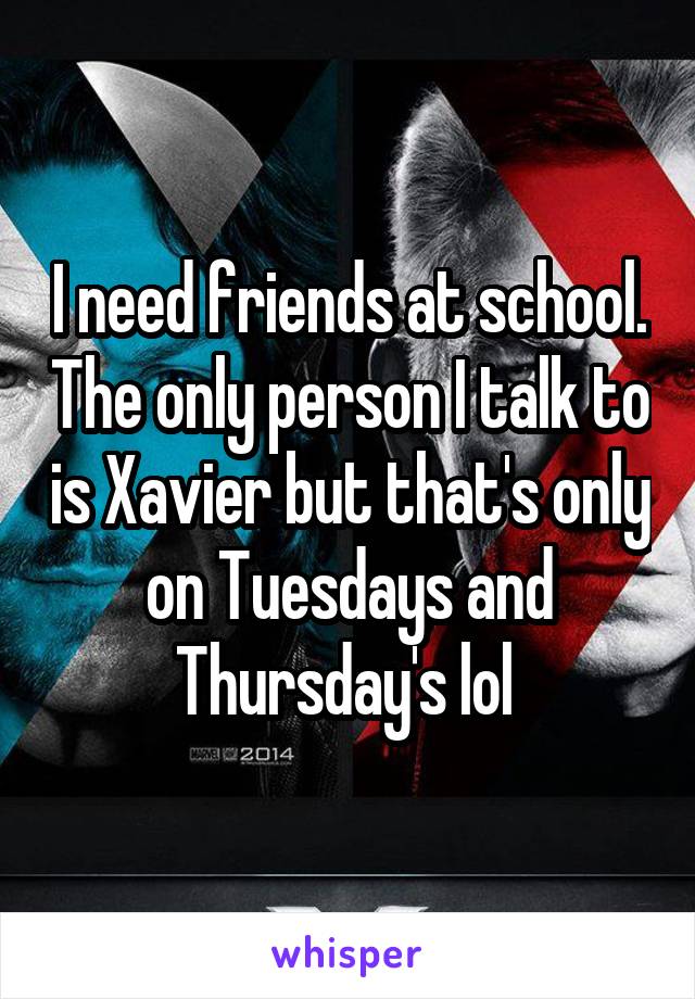I need friends at school. The only person I talk to is Xavier but that's only on Tuesdays and Thursday's lol 