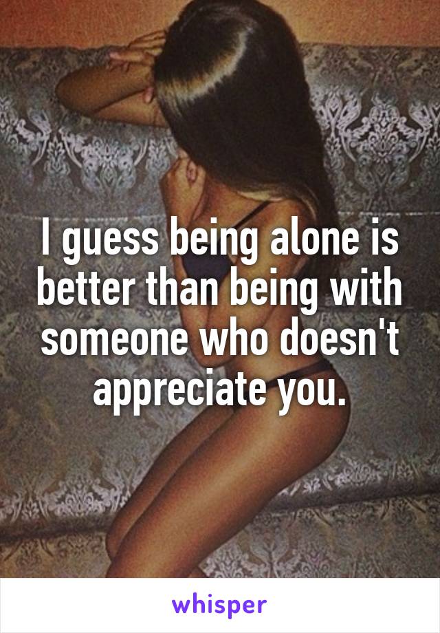 I guess being alone is better than being with someone who doesn't appreciate you.